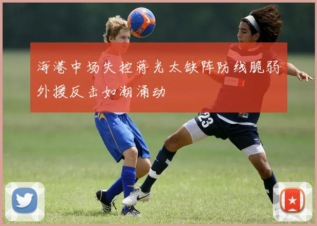 海港中场失控蒋光太缺阵防线脆弱外援反击如潮涌动