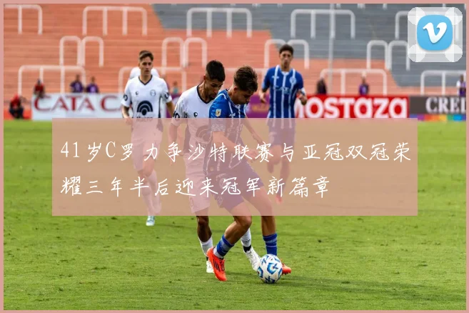 41岁C罗力争沙特联赛与亚冠双冠荣耀三年半后迎来冠军新篇章