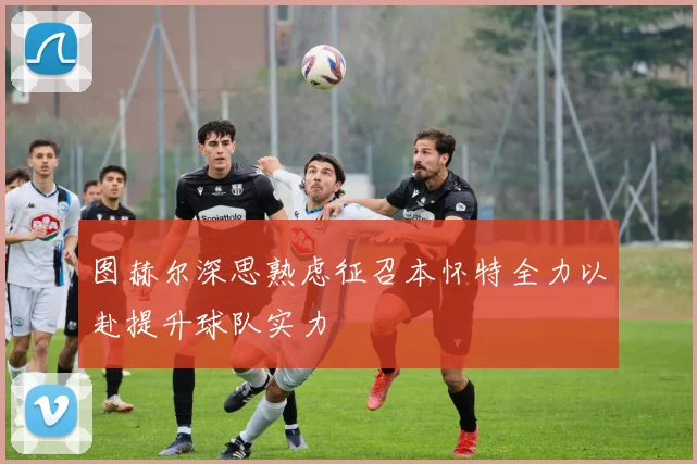 图赫尔深思熟虑征召本怀特全力以赴提升球队实力