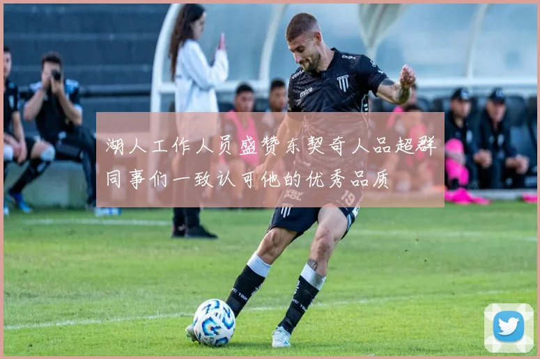 湖人工作人员盛赞东契奇人品超群同事们一致认可他的优秀品质