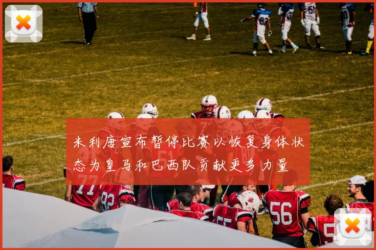 米利唐宣布暂停比赛以恢复身体状态为皇马和巴西队贡献更多力量