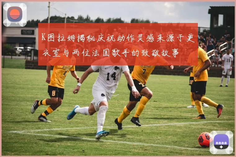 K图拉姆揭秘庆祝动作灵感来源于更衣室与两位法国歌手的致敬故事