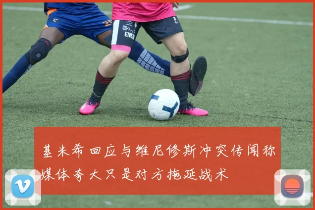 基米希回应与维尼修斯冲突传闻称媒体夸大只是对方拖延战术