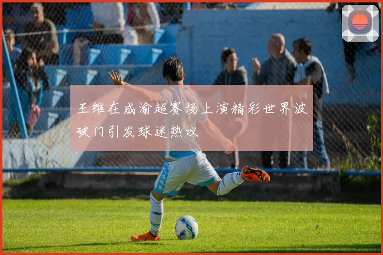 王维在成渝超赛场上演精彩世界波破门引发球迷热议