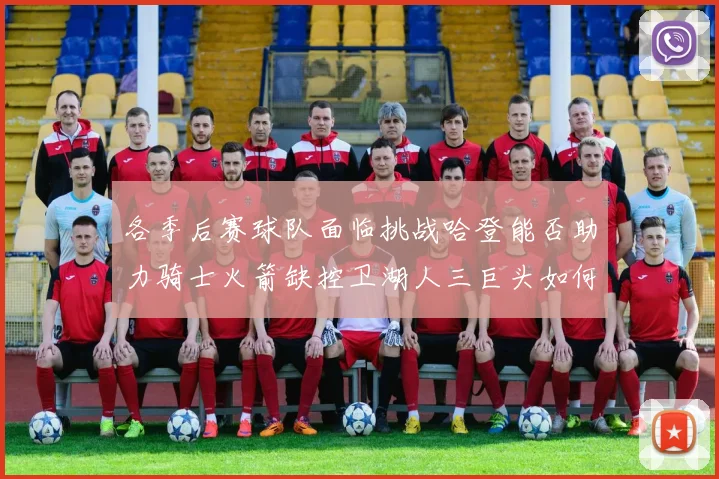 各季后赛球队面临挑战哈登能否助力骑士火箭缺控卫湖人三巨头如何共存