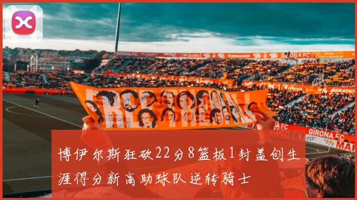 博伊尔斯狂砍22分8篮板1封盖创生涯得分新高助球队逆转骑士