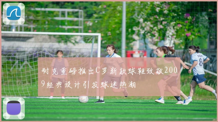 耐克重磅推出C罗新款球鞋致敬2009经典设计引发球迷热潮