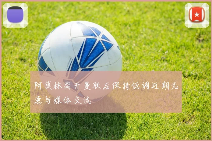阿莫林离开曼联后保持低调近期无意与媒体交流